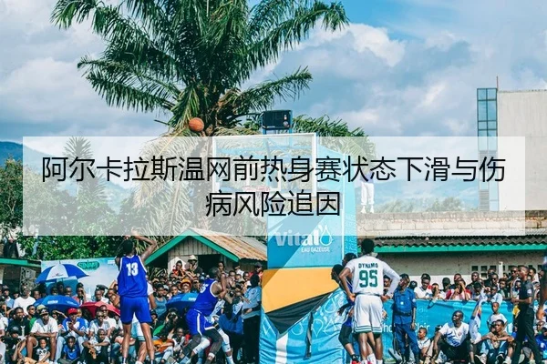 阿尔卡拉斯温网前热身赛状态下滑与伤病风险追因