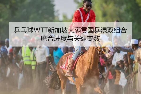 乒乓球WTT新加坡大满贯国乒混双组合磨合进度与关键变数